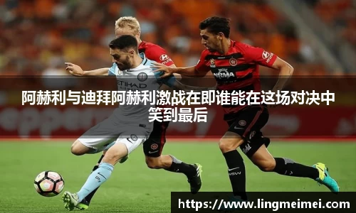 阿赫利与迪拜阿赫利激战在即谁能在这场对决中笑到最后
